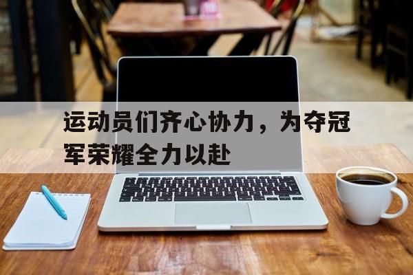 运动员们齐心协力，为夺冠军荣耀全力以赴的简单介绍